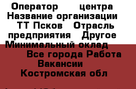 Оператор Call-центра › Название организации ­ ТТ-Псков › Отрасль предприятия ­ Другое › Минимальный оклад ­ 17 000 - Все города Работа » Вакансии   . Костромская обл.